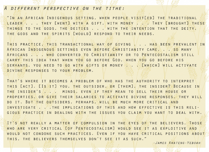 Image of a quote said by James Kwateng-Yeboah. There is a light yellow rectangle with drawings of wheat in the background. The quote says: A Different Perspective on the Tithe. “There’s a lot of debates and issues about these particular [issues] about money.” In an African Indigenous setting, when people visit[ed] the traditional leader . . . they [went] with a gift, with money . . . They [brought] these things to the gods, the deities . . . with the intention that the deity, the gods and the spirits [would] respond to their needs. This practice, this transactional way of giving . . . has been prevalent in African Indigenous settings even before Christianity came. . . so many Africans . . . who converted to Christianity or to Pentecostalism still carry this idea that when you go before God, when you go before his servants, you need to go with gifts or money . . . [which] will activate divine responses to your problem. That’s where it becomes a problem of who has the authority to interpret this [act]. [Is it] you, the outsider, or [them], the insider? Because the insider’s . . . minds, even if they mean to sell their house or properties, or give their salaries to activate divine responses, they will do it. But the outsiders, perhaps, will be much more critical and investigate . . .the implication of this and how effective is this religious practice in dealing with the issues you claim you want to deal with. It’s not really a matter of compulsion in the eyes of the believers. Those who are very critical [of Pentecostalism] would see it as exploitive and would not condone such practices. Even if you have critical positions about this, the believers themselves don’t see it as such.” 